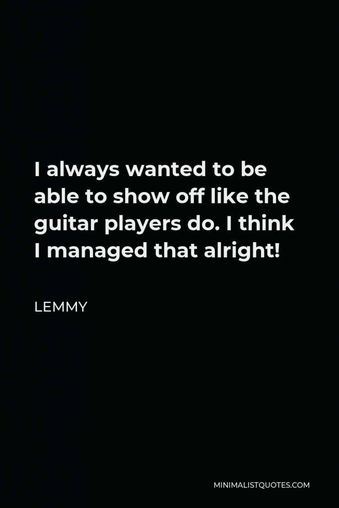 Lemmy Quote - I always wanted to be able to show off like the guitar players do. I think I managed that alright!
