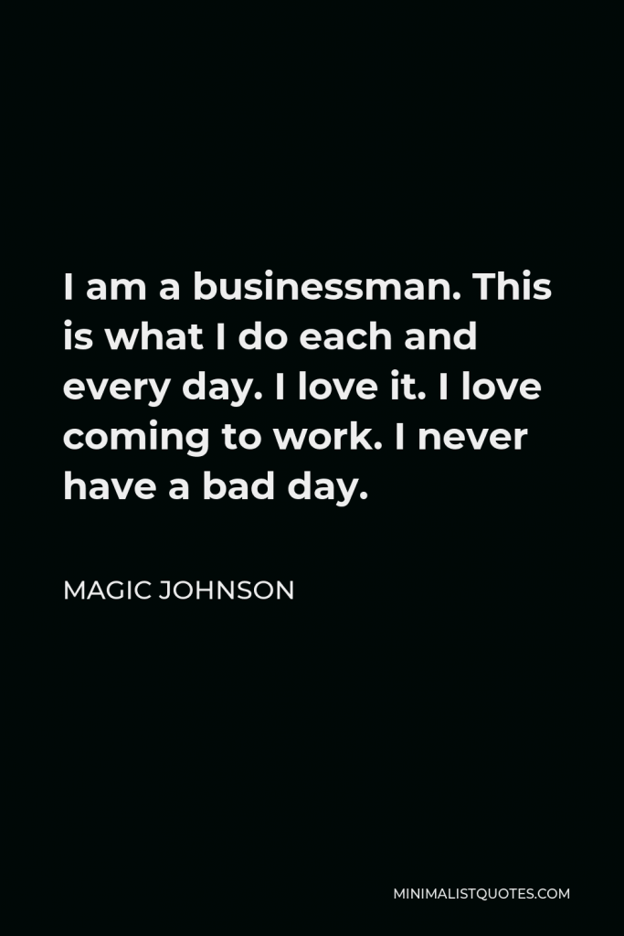Magic Johnson Quote - I am a businessman. This is what I do each and every day. I love it. I love coming to work. I never have a bad day.