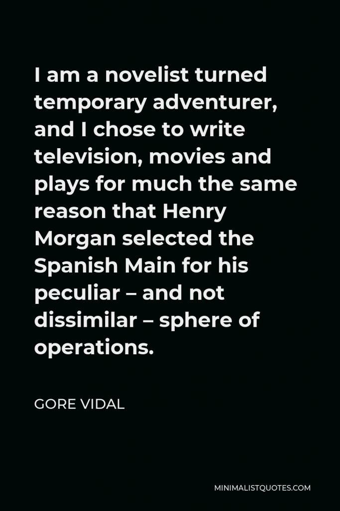 Gore Vidal Quote - I am a novelist turned temporary adventurer, and I chose to write television, movies and plays for much the same reason that Henry Morgan selected the Spanish Main for his peculiar – and not dissimilar – sphere of operations.