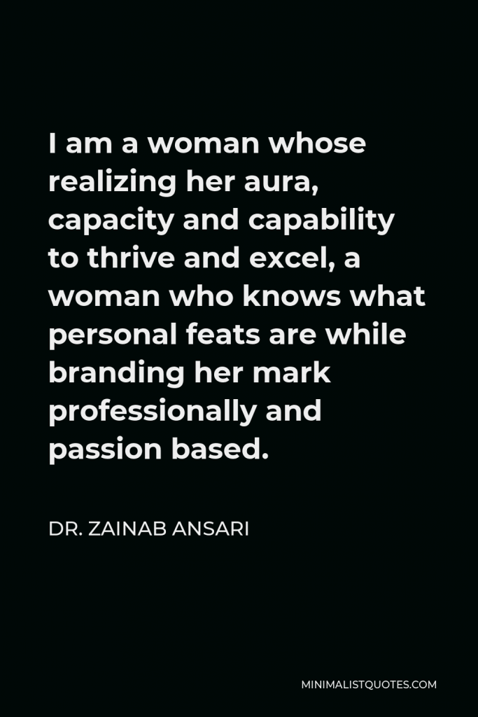Dr. Zainab Ansari Quote - I am a woman whose realizing her aura, capacity and capability to thrive and excel, a woman who knows what personal feats are while branding her mark professionally and passion based.