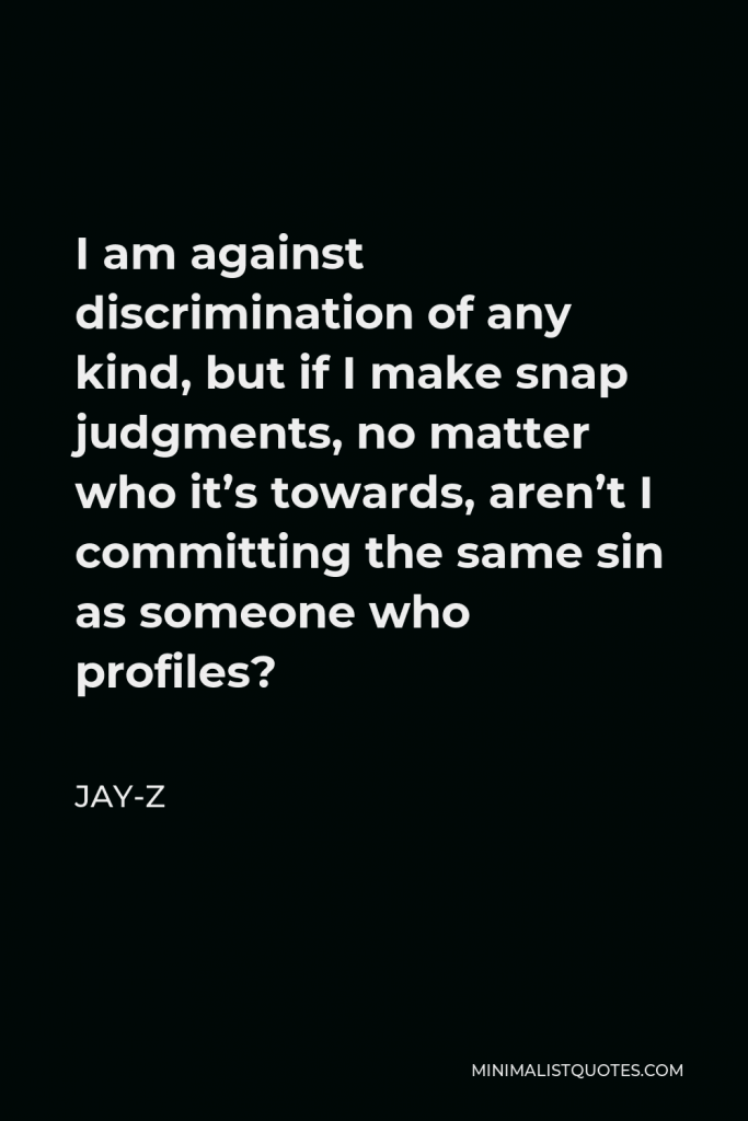 Jay-Z Quote - I am against discrimination of any kind, but if I make snap judgments, no matter who it’s towards, aren’t I committing the same sin as someone who profiles?