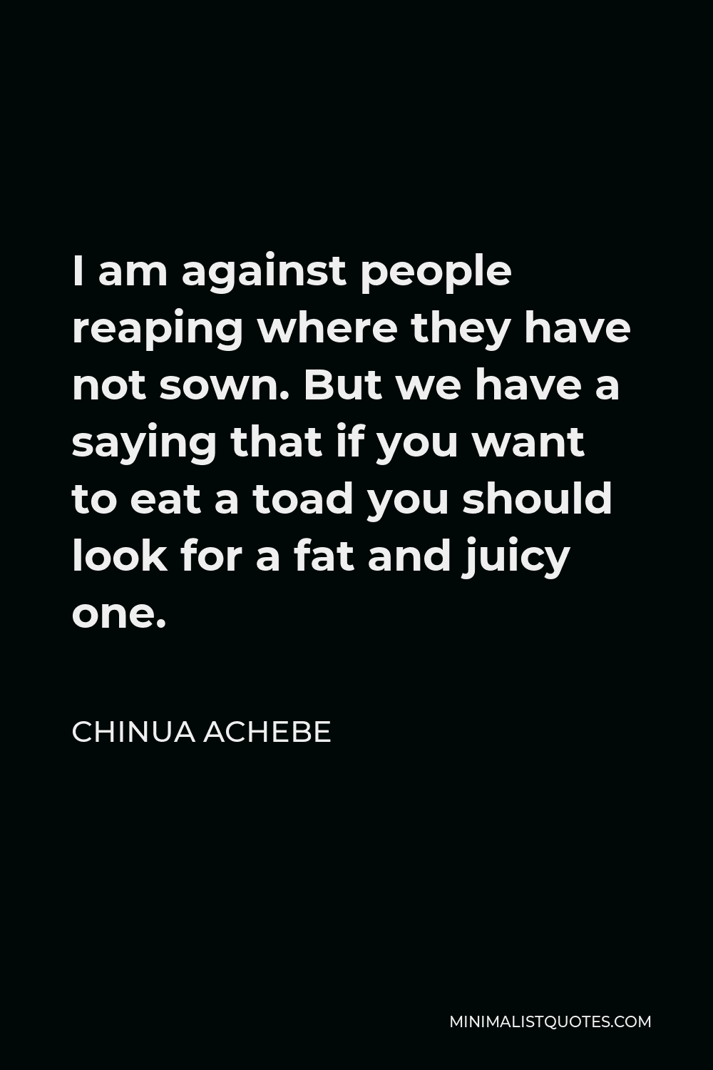 Chinua Achebe Quote - I am against people reaping where they have not sown. But we have a saying that if you want to eat a toad you should look for a fat and juicy one.