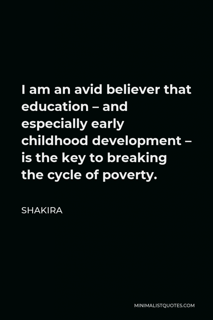 Shakira Quote - I am an avid believer that education – and especially early childhood development – is the key to breaking the cycle of poverty.