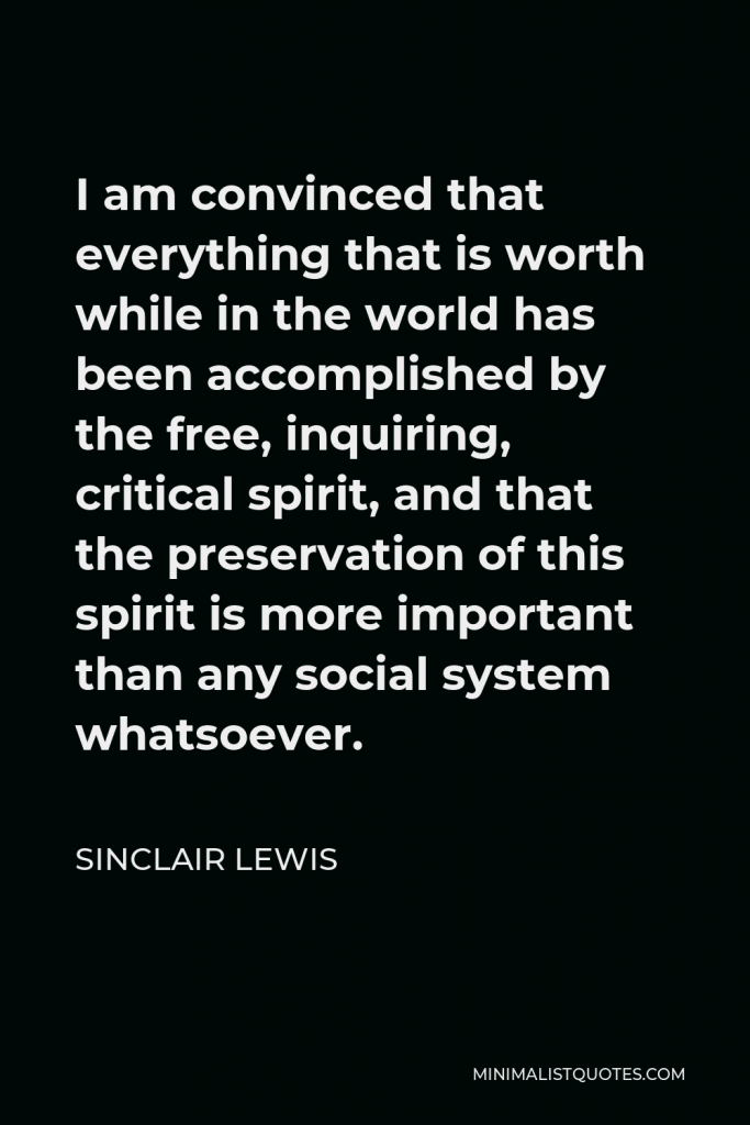 Sinclair Lewis Quote - I am convinced that everything that is worth while in the world has been accomplished by the free, inquiring, critical spirit, and that the preservation of this spirit is more important than any social system whatsoever.