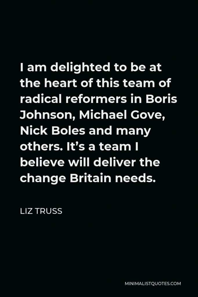 Liz Truss Quote - I am delighted to be at the heart of this team of radical reformers in Boris Johnson, Michael Gove, Nick Boles and many others. It’s a team I believe will deliver the change Britain needs.
