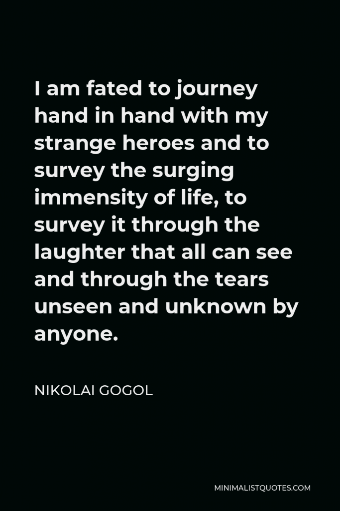 Nikolai Gogol Quote - I am fated to journey hand in hand with my strange heroes and to survey the surging immensity of life, to survey it through the laughter that all can see and through the tears unseen and unknown by anyone.