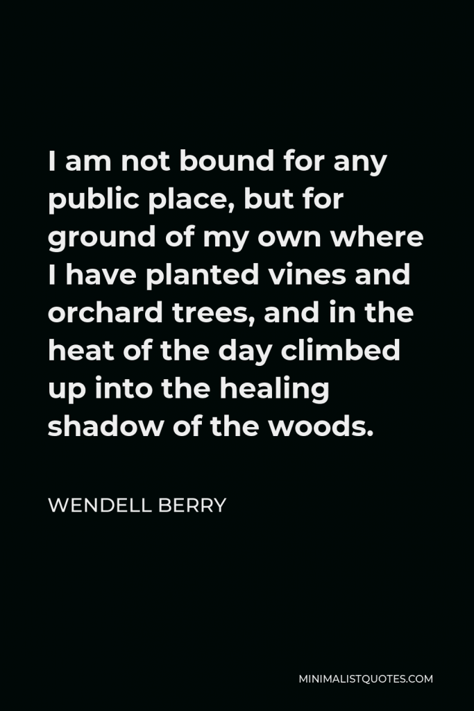 Wendell Berry Quote - I am not bound for any public place, but for ground of my own where I have planted vines and orchard trees, and in the heat of the day climbed up into the healing shadow of the woods.