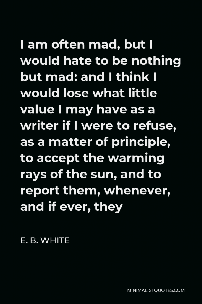E. B. White Quote - I am often mad, but I would hate to be nothing but mad: and I think I would lose what little value I may have as a writer if I were to refuse, as a matter of principle, to accept the warming rays of the sun, and to report them, whenever, and if ever, they