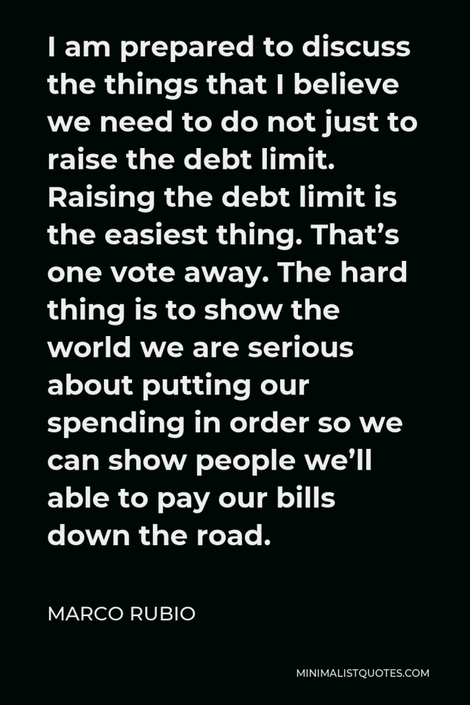 Marco Rubio Quote - I am prepared to discuss the things that I believe we need to do not just to raise the debt limit. Raising the debt limit is the easiest thing. That’s one vote away. The hard thing is to show the world we are serious about putting our spending in order so we can show people we’ll able to pay our bills down the road.