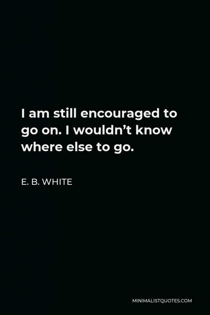 E. B. White Quote - I am still encouraged to go on. I wouldn’t know where else to go.