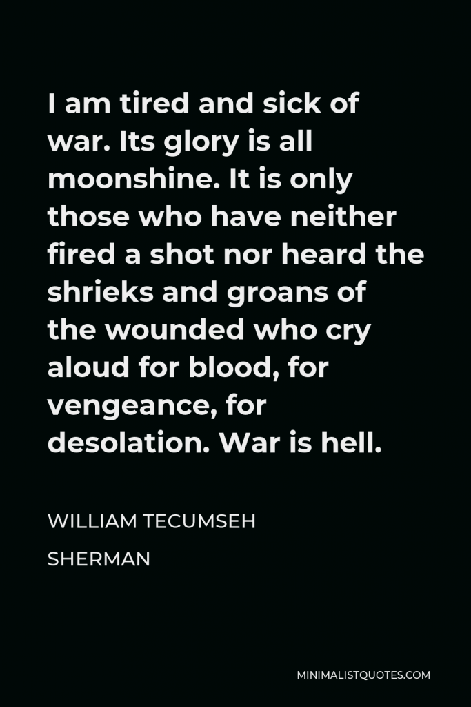 William Tecumseh Sherman Quote - I am tired and sick of war. Its glory is all moonshine. It is only those who have neither fired a shot nor heard the shrieks and groans of the wounded who cry aloud for blood, for vengeance, for desolation. War is hell.