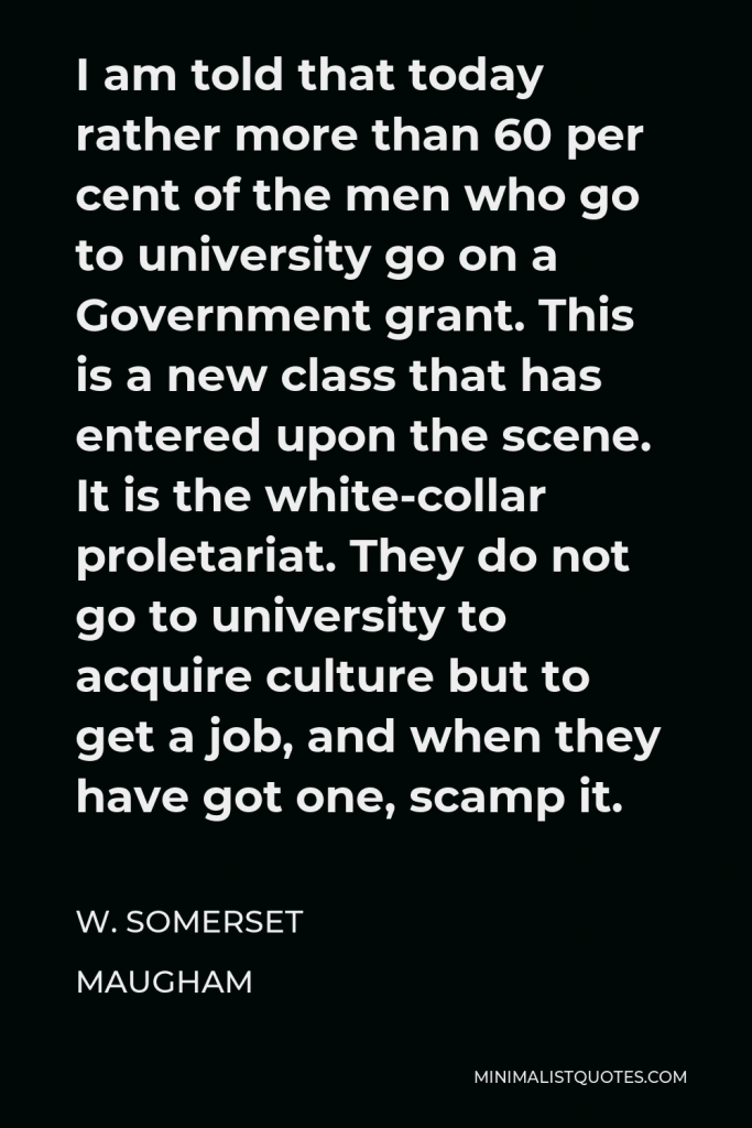 W. Somerset Maugham Quote - I am told that today rather more than 60 per cent of the men who go to university go on a Government grant. This is a new class that has entered upon the scene. It is the white-collar proletariat. They do not go to university to acquire culture but to get a job, and when they have got one, scamp it.