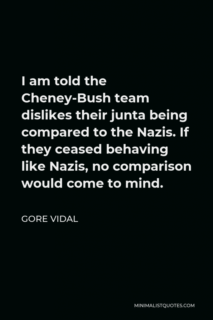 Gore Vidal Quote - I am told the Cheney-Bush team dislikes their junta being compared to the Nazis. If they ceased behaving like Nazis, no comparison would come to mind.