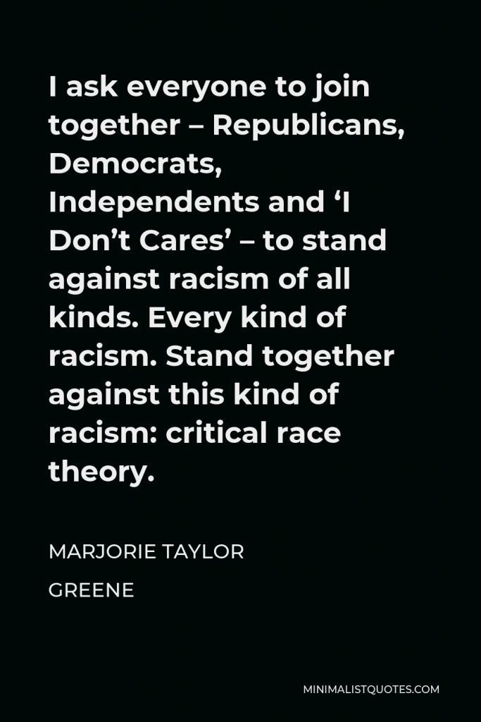 Marjorie Taylor Greene Quote - I ask everyone to join together – Republicans, Democrats, Independents and ‘I Don’t Cares’ – to stand against racism of all kinds. Every kind of racism. Stand together against this kind of racism: critical race theory.