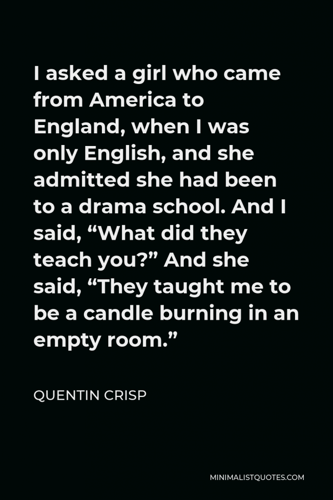 Quentin Crisp Quote - I asked a girl who came from America to England, when I was only English, and she admitted she had been to a drama school. And I said, “What did they teach you?” And she said, “They taught me to be a candle burning in an empty room.”