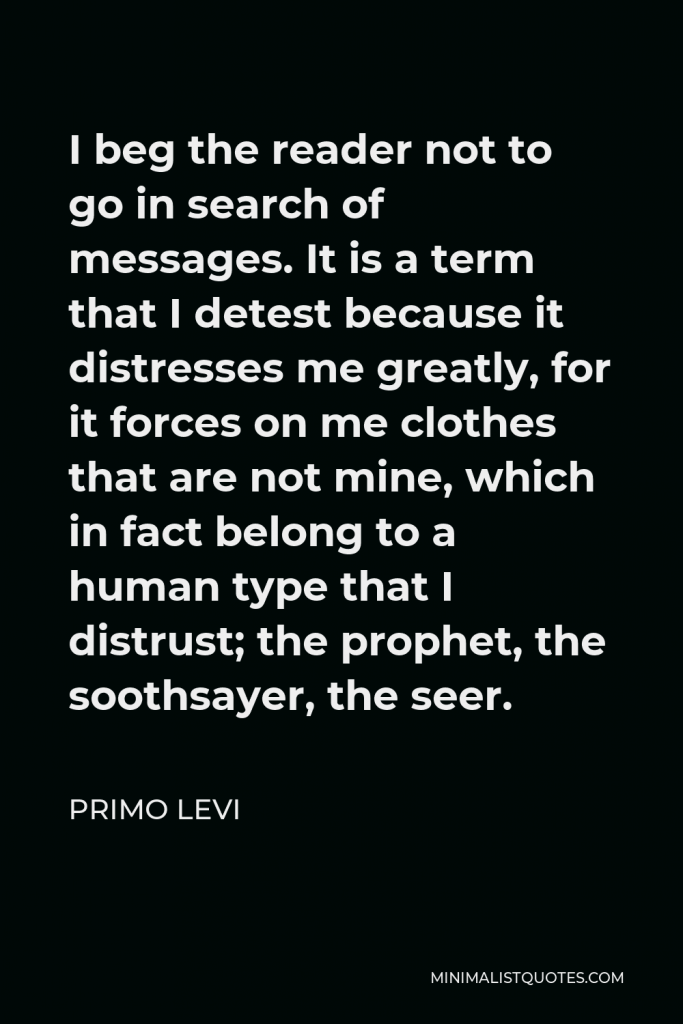 Primo Levi Quote - I beg the reader not to go in search of messages. It is a term that I detest because it distresses me greatly, for it forces on me clothes that are not mine, which in fact belong to a human type that I distrust; the prophet, the soothsayer, the seer.