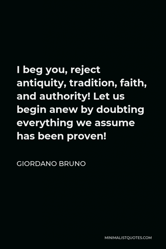 Giordano Bruno Quote - I beg you, reject antiquity, tradition, faith, and authority! Let us begin anew by doubting everything we assume has been proven!
