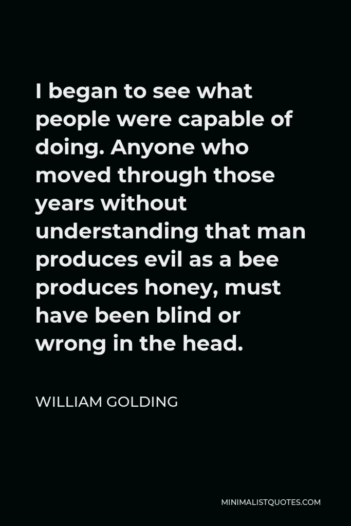 William Golding Quote - I began to see what people were capable of doing. Anyone who moved through those years without understanding that man produces evil as a bee produces honey, must have been blind or wrong in the head.