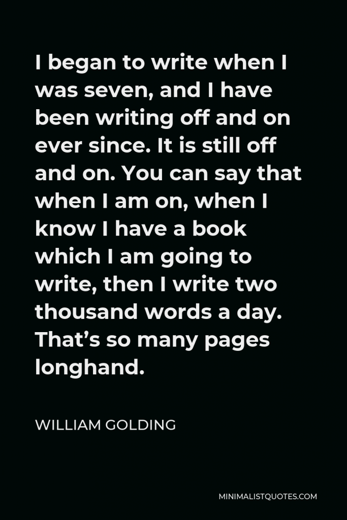 William Golding Quote - I began to write when I was seven, and I have been writing off and on ever since. It is still off and on. You can say that when I am on, when I know I have a book which I am going to write, then I write two thousand words a day. That’s so many pages longhand.