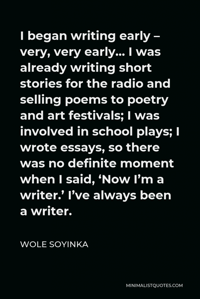 Wole Soyinka Quote - I began writing early – very, very early… I was already writing short stories for the radio and selling poems to poetry and art festivals; I was involved in school plays; I wrote essays, so there was no definite moment when I said, ‘Now I’m a writer.’ I’ve always been a writer.