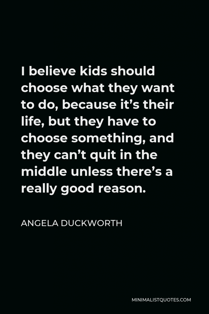 Angela Duckworth Quote - I believe kids should choose what they want to do, because it’s their life, but they have to choose something, and they can’t quit in the middle unless there’s a really good reason.