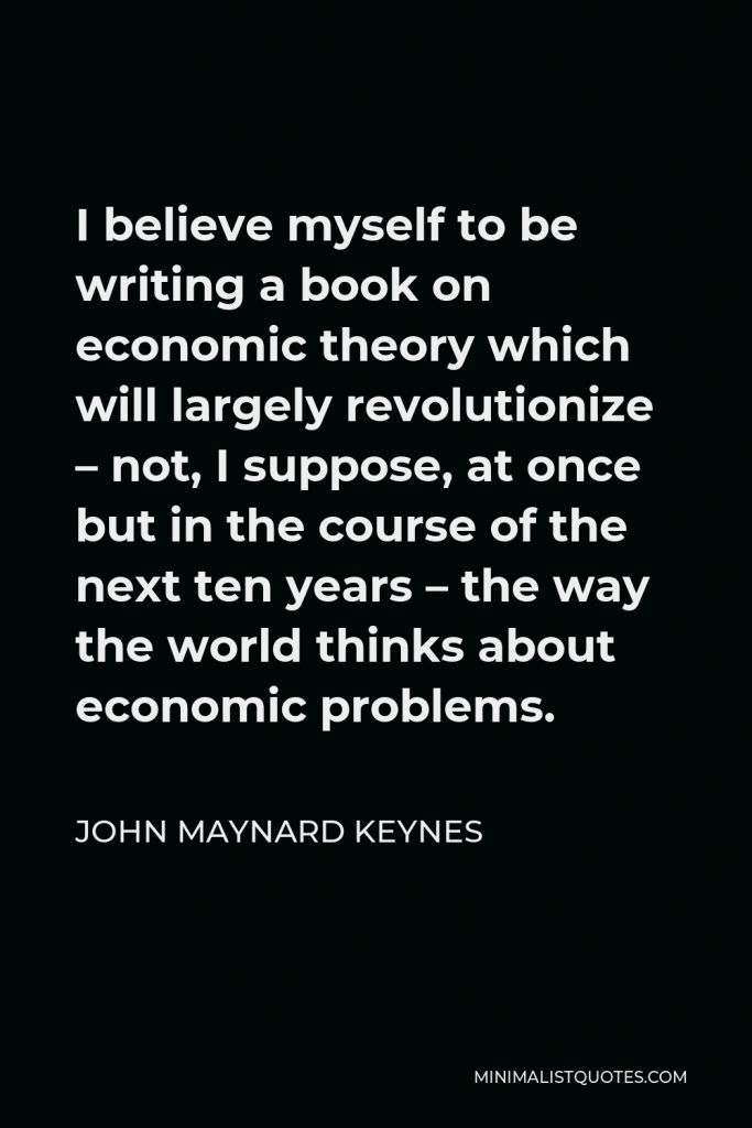 John Maynard Keynes Quote - I believe myself to be writing a book on economic theory which will largely revolutionize – not, I suppose, at once but in the course of the next ten years – the way the world thinks about economic problems.
