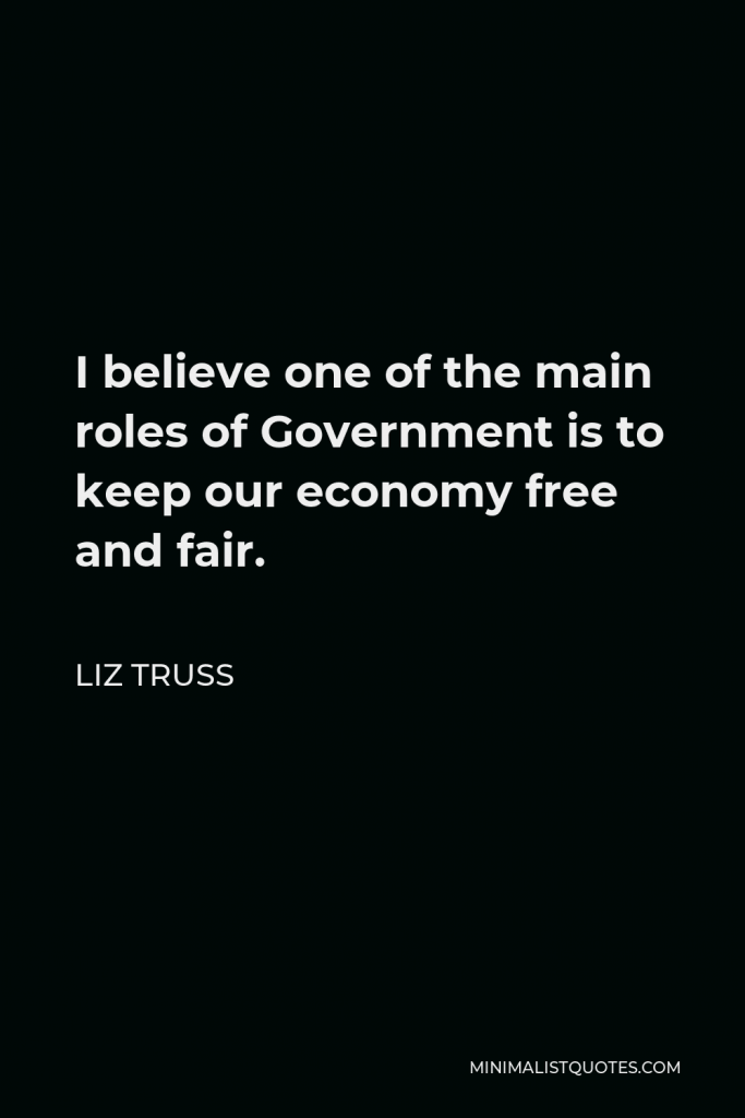 Liz Truss Quote - I believe one of the main roles of Government is to keep our economy free and fair.