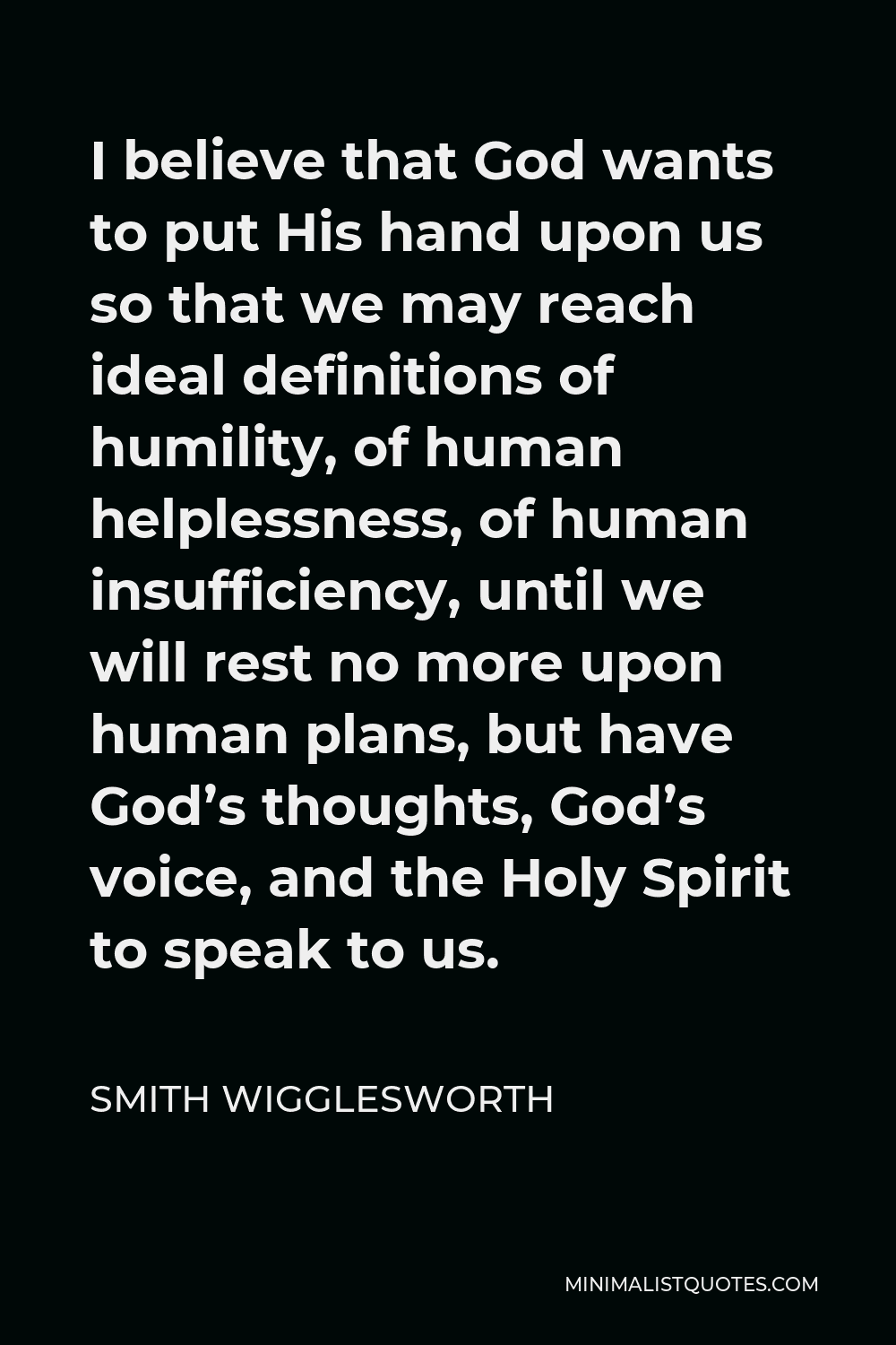 Smith Wigglesworth Quote - I believe that God wants to put His hand upon us so that we may reach ideal definitions of humility, of human helplessness, of human insufficiency, until we will rest no more upon human plans, but have God’s thoughts, God’s voice, and the Holy Spirit to speak to us.