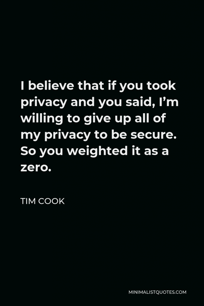 Tim Cook Quote - I believe that if you took privacy and you said, I’m willing to give up all of my privacy to be secure. So you weighted it as a zero.