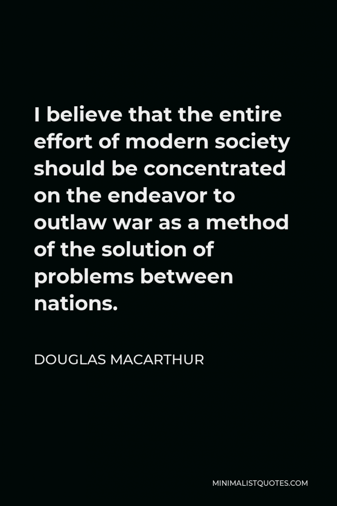 Douglas MacArthur Quote - I believe that the entire effort of modern society should be concentrated on the endeavor to outlaw war as a method of the solution of problems between nations.