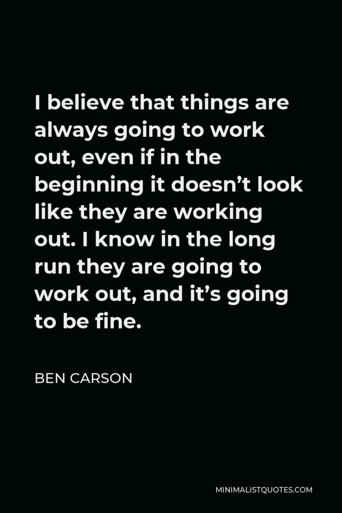 Ben Carson Quote - I believe that things are always going to work out, even if in the beginning it doesn’t look like they are working out. I know in the long run they are going to work out, and it’s going to be fine.