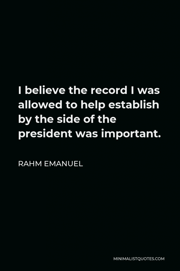 Rahm Emanuel Quote - I believe the record I was allowed to help establish by the side of the president was important.