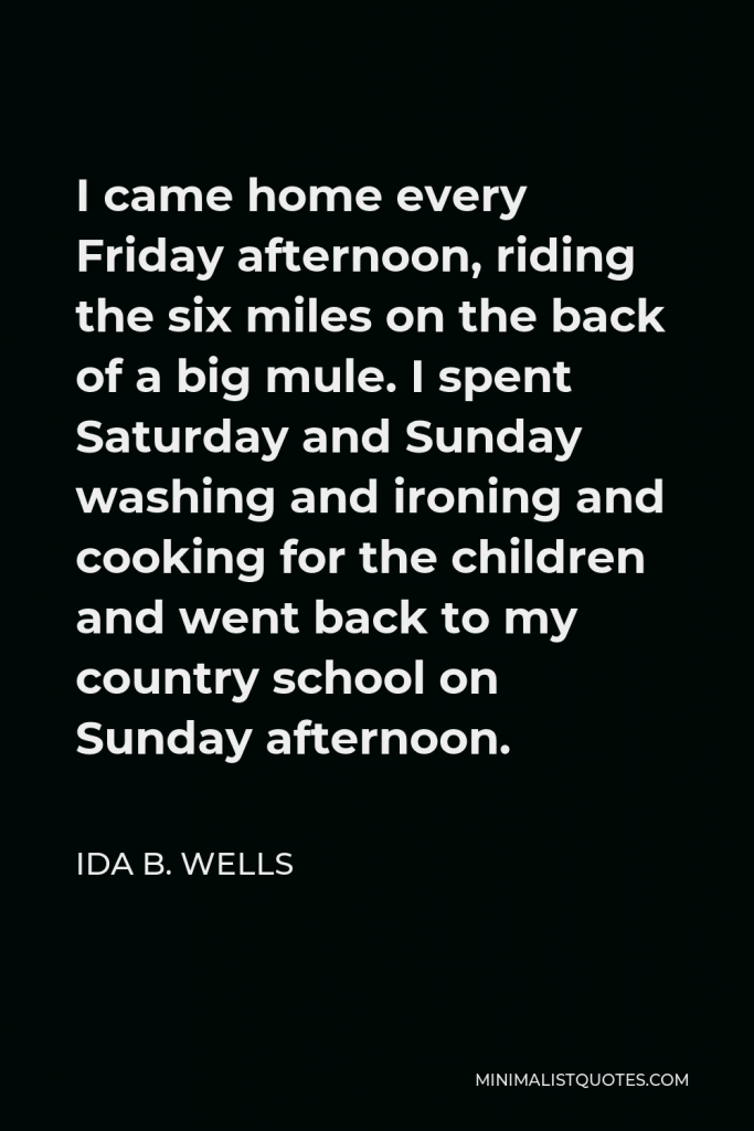 Ida B. Wells Quote - I came home every Friday afternoon, riding the six miles on the back of a big mule. I spent Saturday and Sunday washing and ironing and cooking for the children and went back to my country school on Sunday afternoon.