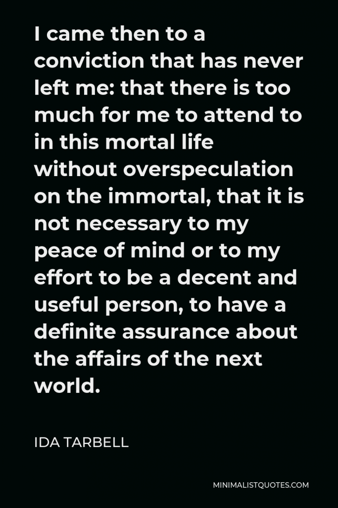 Ida Tarbell Quote - I came then to a conviction that has never left me: that there is too much for me to attend to in this mortal life without overspeculation on the immortal, that it is not necessary to my peace of mind or to my effort to be a decent and useful person, to have a definite assurance about the affairs of the next world.