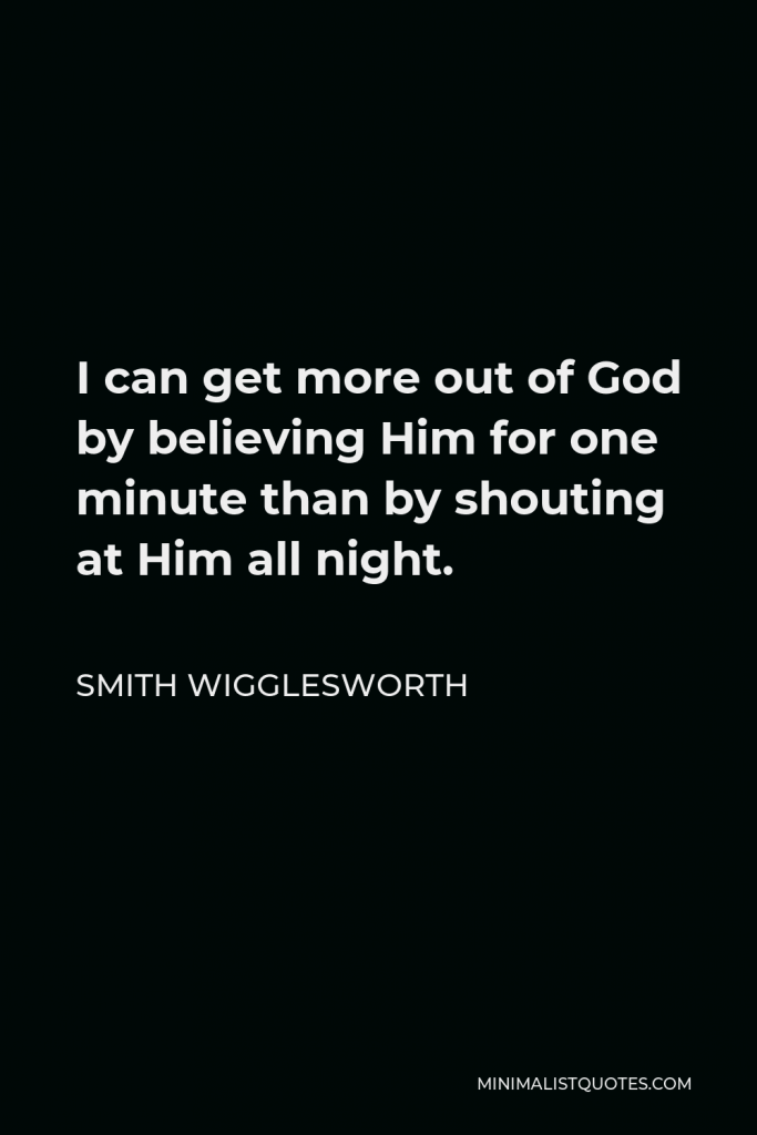 Smith Wigglesworth Quote - I can get more out of God by believing Him for one minute than by shouting at Him all night.