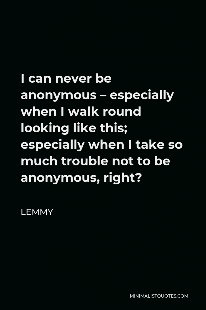 Lemmy Quote - I can never be anonymous – especially when I walk round looking like this; especially when I take so much trouble not to be anonymous, right?