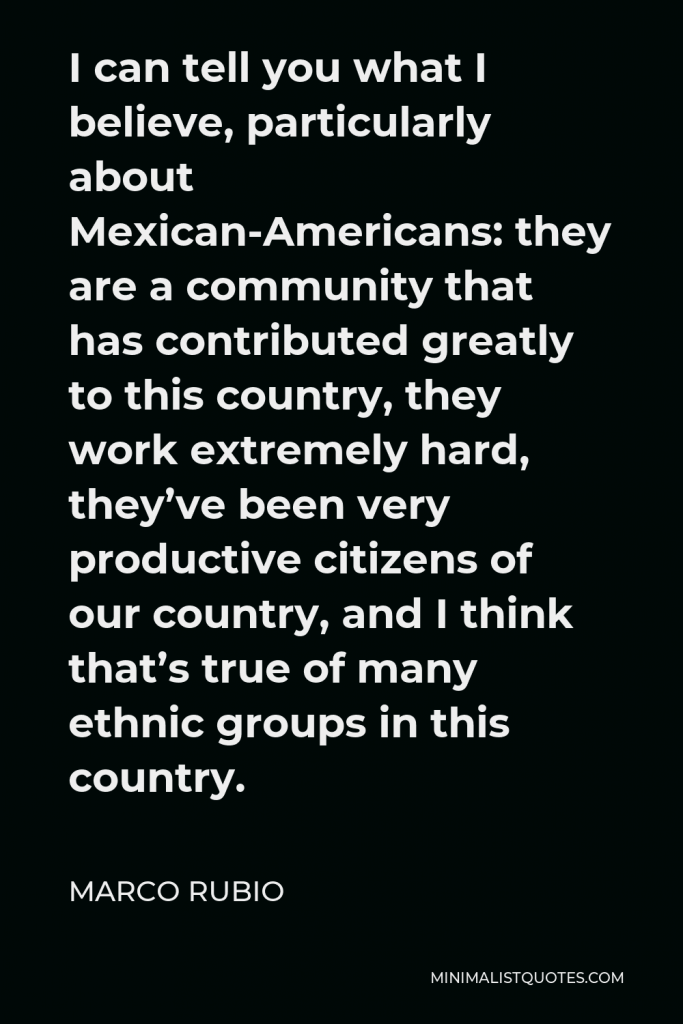 Marco Rubio Quote - I can tell you what I believe, particularly about Mexican-Americans: they are a community that has contributed greatly to this country, they work extremely hard, they’ve been very productive citizens of our country, and I think that’s true of many ethnic groups in this country.