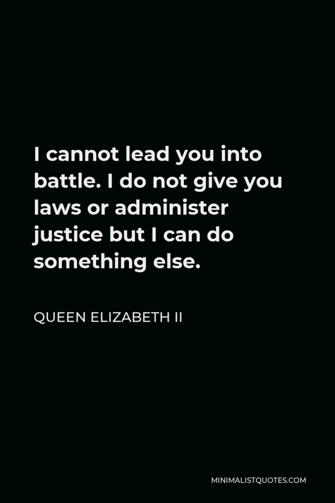 Queen Elizabeth II Quote - I cannot lead you into battle. I do not give you laws or administer justice but I can do something else.