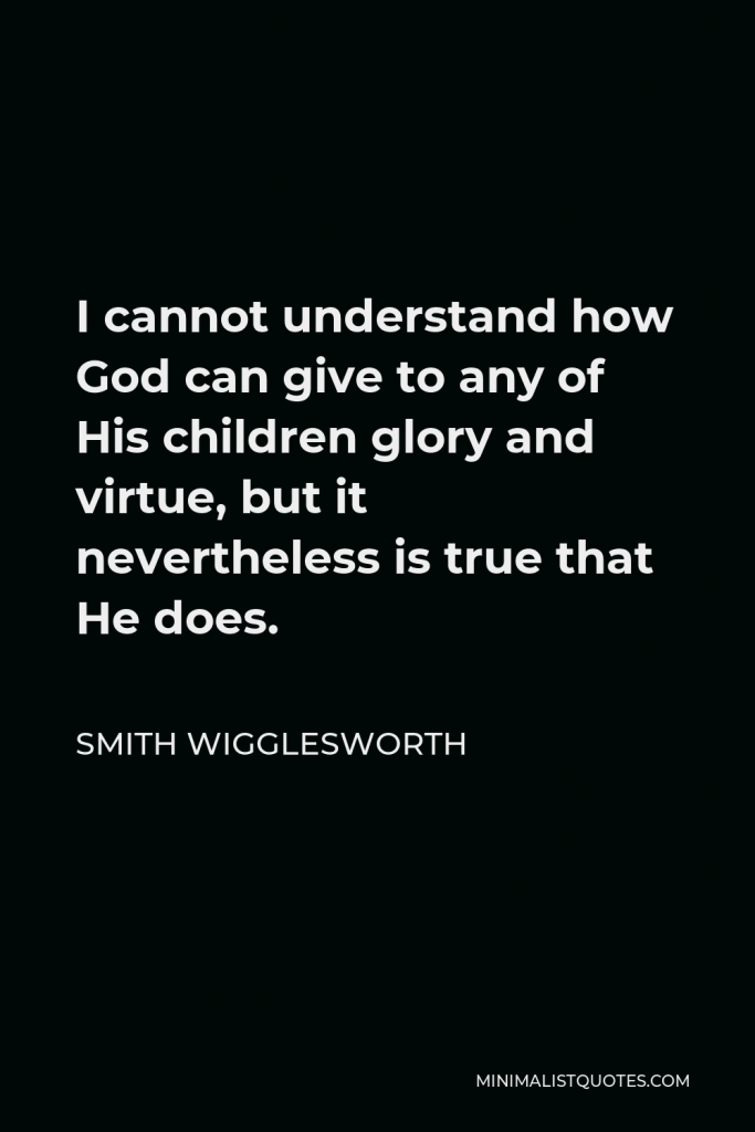 Smith Wigglesworth Quote - I cannot understand how God can give to any of His children glory and virtue, but it nevertheless is true that He does.