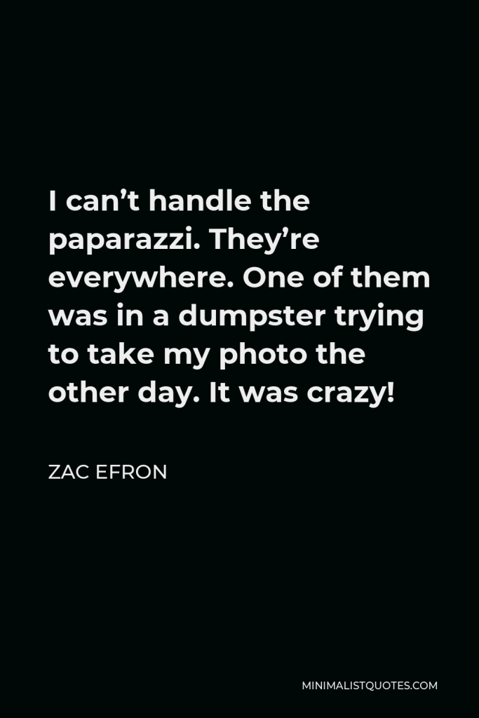 Zac Efron Quote - I can’t handle the paparazzi. They’re everywhere. One of them was in a dumpster trying to take my photo the other day. It was crazy!