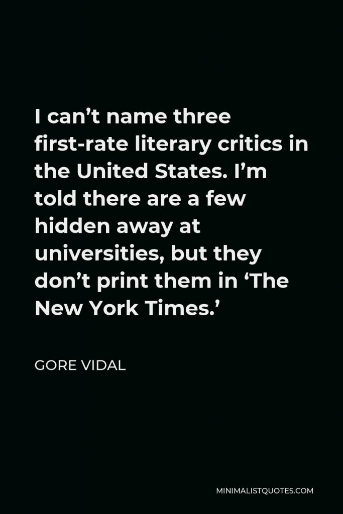 Gore Vidal Quote - I can’t name three first-rate literary critics in the United States. I’m told there are a few hidden away at universities, but they don’t print them in ‘The New York Times.’