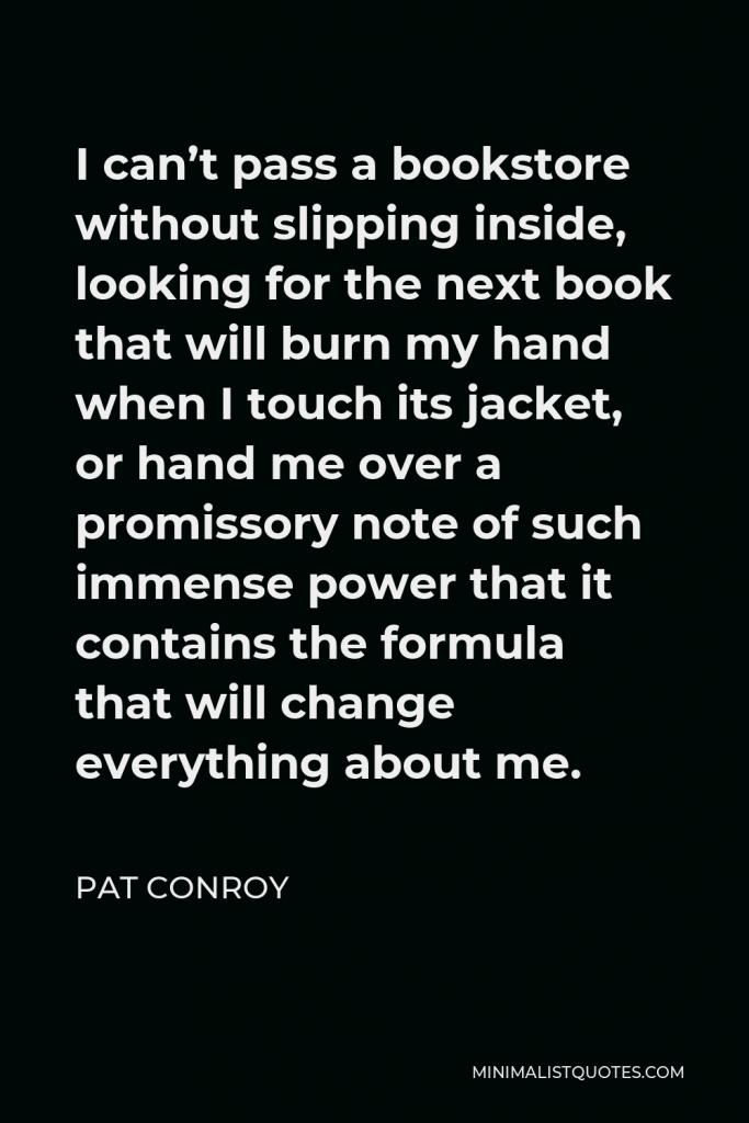 Pat Conroy Quote - I can’t pass a bookstore without slipping inside, looking for the next book that will burn my hand when I touch its jacket, or hand me over a promissory note of such immense power that it contains the formula that will change everything about me.