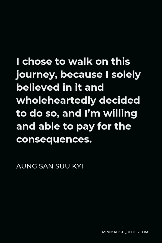 Aung San Suu Kyi Quote - I chose to walk on this journey, because I solely believed in it and wholeheartedly decided to do so, and I’m willing and able to pay for the consequences.