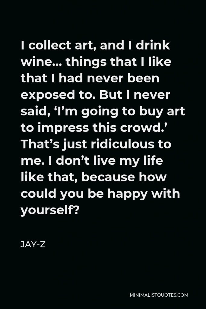 Jay-Z Quote - I collect art, and I drink wine… things that I like that I had never been exposed to. But I never said, ‘I’m going to buy art to impress this crowd.’ That’s just ridiculous to me. I don’t live my life like that, because how could you be happy with yourself?