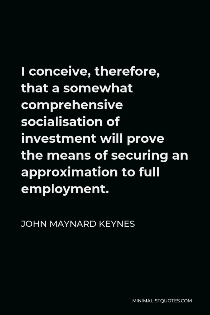 John Maynard Keynes Quote - I conceive, therefore, that a somewhat comprehensive socialisation of investment will prove the means of securing an approximation to full employment.