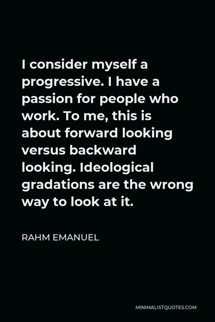 Rahm Emanuel Quote - I consider myself a progressive. I have a passion for people who work. To me, this is about forward looking versus backward looking. Ideological gradations are the wrong way to look at it.
