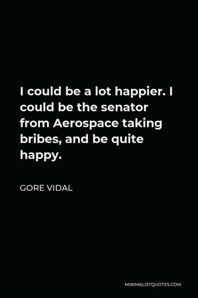 Gore Vidal Quote - I could be a lot happier. I could be the senator from Aerospace taking bribes, and be quite happy.