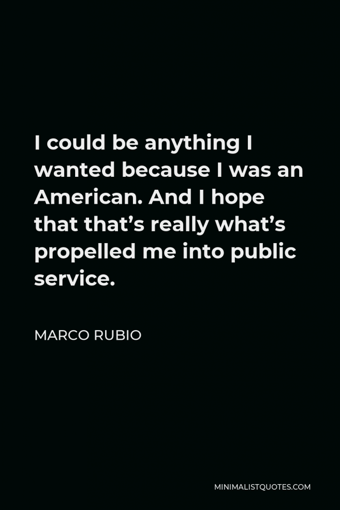 Marco Rubio Quote - I could be anything I wanted because I was an American. And I hope that that’s really what’s propelled me into public service.