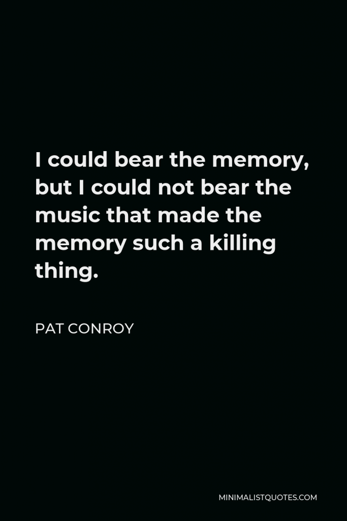 Pat Conroy Quote - I could bear the memory, but I could not bear the music that made the memory such a killing thing.