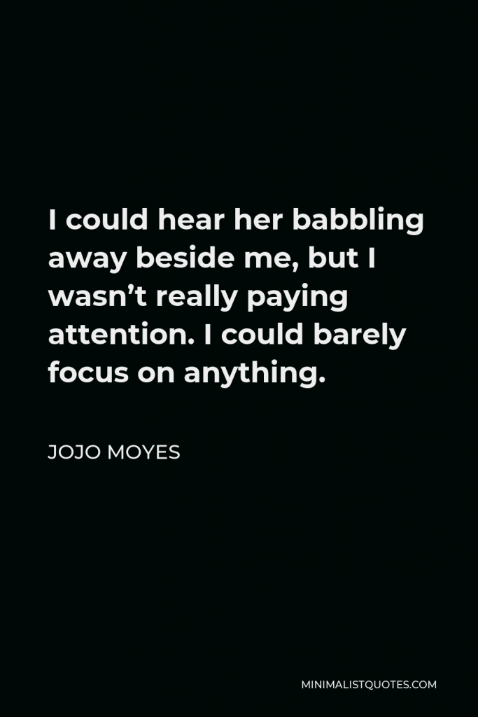 Jojo Moyes Quote - I could hear her babbling away beside me, but I wasn’t really paying attention. I could barely focus on anything.